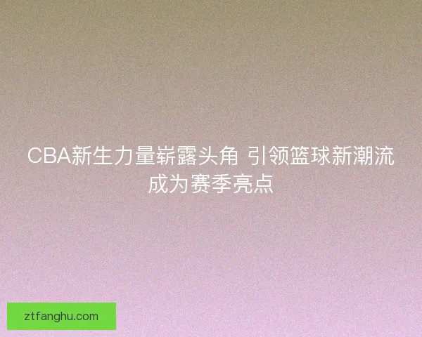 CBA新生力量崭露头角 引领篮球新潮流成为赛季亮点
