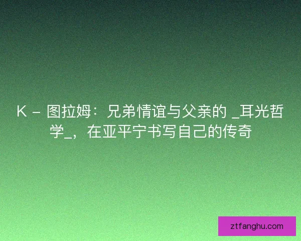 K - 图拉姆：兄弟情谊与父亲的 _耳光哲学_，在亚平宁书写自己的传奇