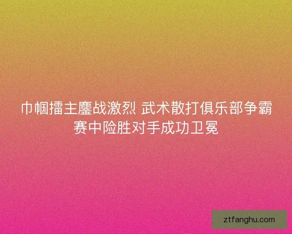 巾帼擂主鏖战激烈 武术散打俱乐部争霸赛中险胜对手成功卫冕
