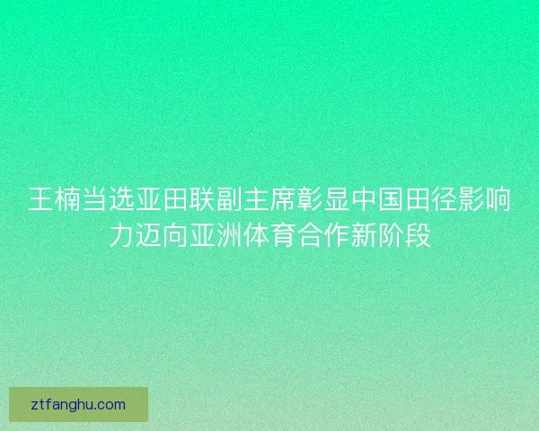 王楠当选亚田联副主席彰显中国田径影响力迈向亚洲体育合作新阶段