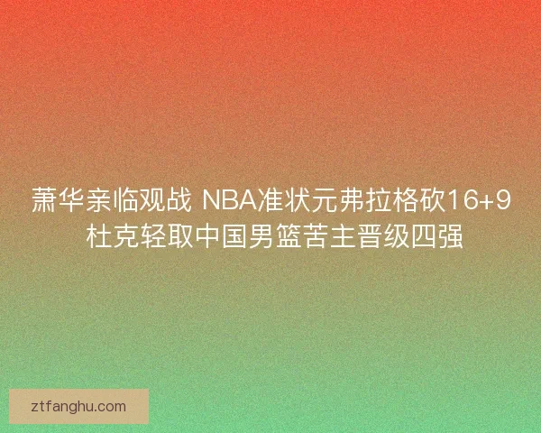 萧华亲临观战 NBA准状元弗拉格砍16+9 杜克轻取中国男篮苦主晋级四强