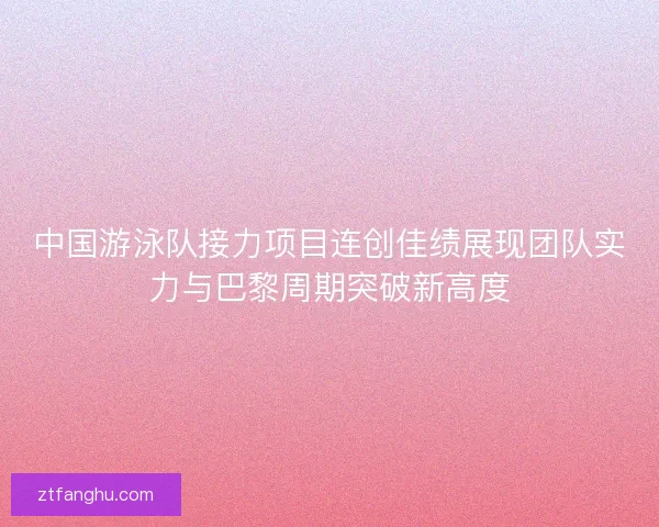 中国游泳队接力项目连创佳绩展现团队实力与巴黎周期突破新高度